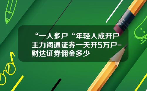 “一人多户“年轻人成开户主力海通证券一天开5万户-财达证券佣金多少