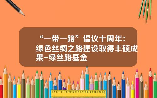 “一带一路”倡议十周年：绿色丝绸之路建设取得丰硕成果-绿丝路基金
