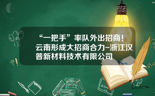 “一把手”率队外出招商！云南形成大招商合力-浙江汉普新材料技术有限公司