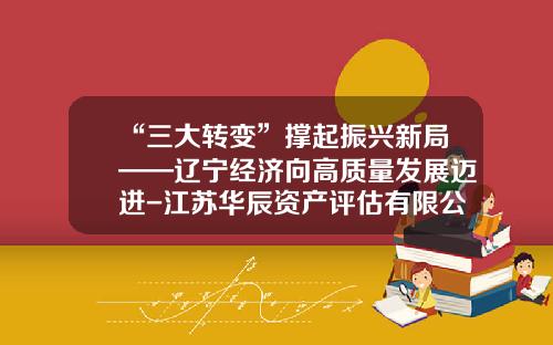 “三大转变”撑起振兴新局——辽宁经济向高质量发展迈进-江苏华辰资产评估有限公司