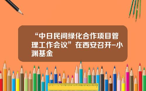 “中日民间绿化合作项目管理工作会议”在西安召开-小渊基金