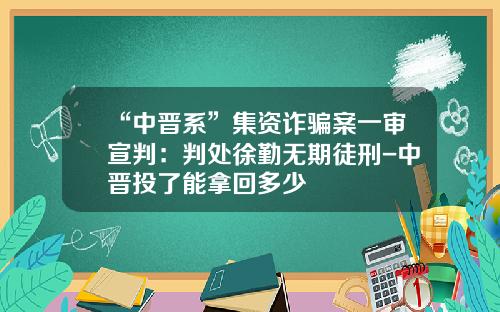 “中晋系”集资诈骗案一审宣判：判处徐勤无期徒刑-中晋投了能拿回多少