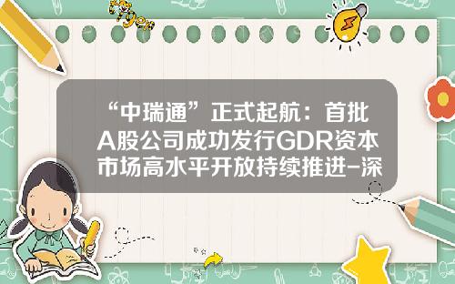 “中瑞通”正式起航：首批A股公司成功发行GDR资本市场高水平开放持续推进-深圳市格林美高新技术股份有限公司承销券商