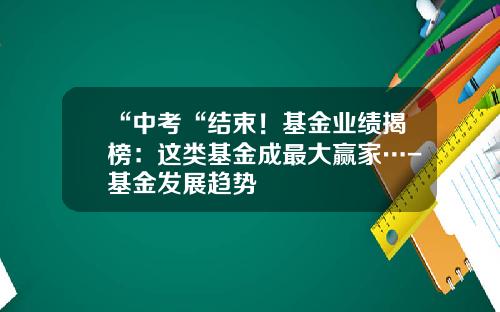 “中考“结束！基金业绩揭榜：这类基金成最大赢家…-基金发展趋势