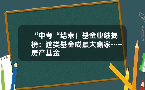 “中考“结束！基金业绩揭榜：这类基金成最大赢家…-房产基金