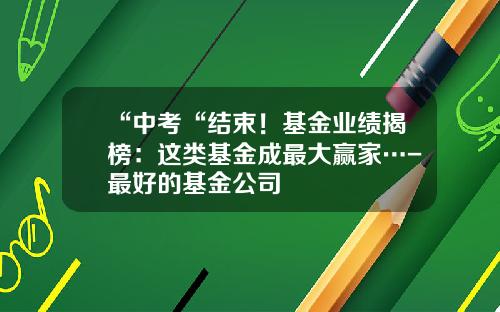 “中考“结束！基金业绩揭榜：这类基金成最大赢家…-最好的基金公司