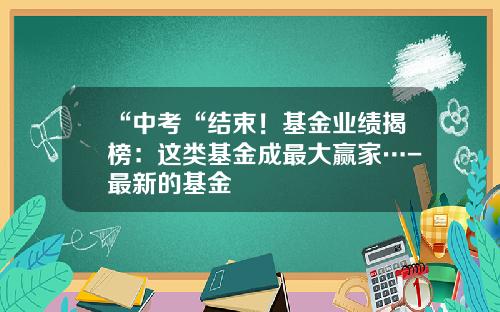 “中考“结束！基金业绩揭榜：这类基金成最大赢家…-最新的基金