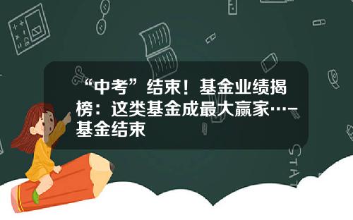 “中考”结束！基金业绩揭榜：这类基金成最大赢家…-基金结束