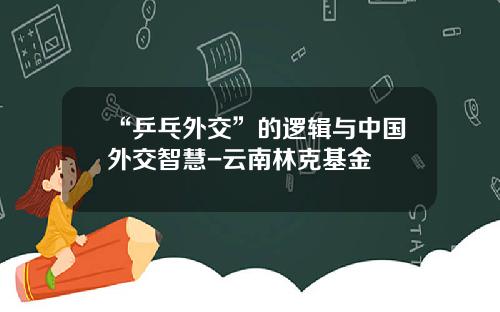 “乒乓外交”的逻辑与中国外交智慧-云南林克基金