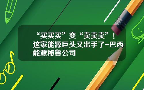 “买买买”变“卖卖卖”！这家能源巨头又出手了-巴西能源秘鲁公司