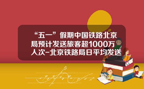 “五一”假期中国铁路北京局预计发送旅客超1000万人次-北京铁路局日平均发送旅客多少人