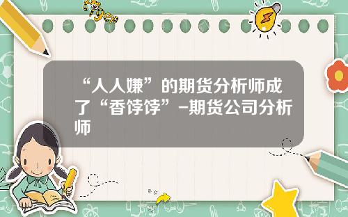 “人人嫌”的期货分析师成了“香饽饽”-期货公司分析师
