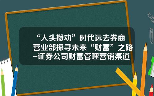 “人头攒动”时代远去券商营业部探寻未来“财富”之路-证券公司财富管理营销渠道