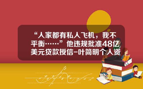 “人家都有私人飞机，我不平衡……”他违规批准48亿美元贷款授信-叶简明个人资产有多少