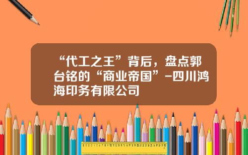 “代工之王”背后，盘点郭台铭的“商业帝国”-四川鸿海印务有限公司