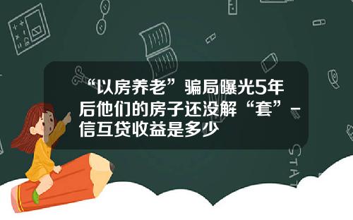 “以房养老”骗局曝光5年后他们的房子还没解“套”-信互贷收益是多少