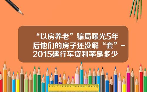 “以房养老”骗局曝光5年后他们的房子还没解“套”-2015建行车贷利率是多少