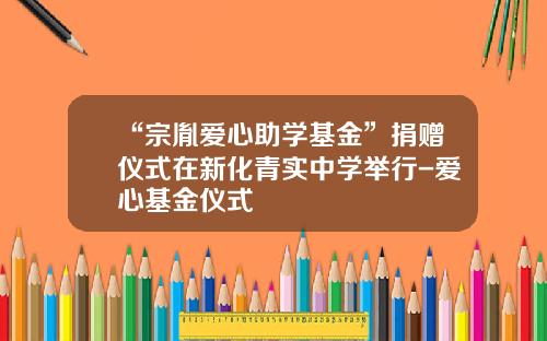 “宗胤爱心助学基金”捐赠仪式在新化青实中学举行-爱心基金仪式