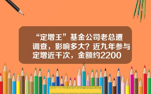 “定增王”基金公司老总遭调查，影响多大？近九年参与定增近千次，金额约2200亿，近一年参与234次-定增基金风险