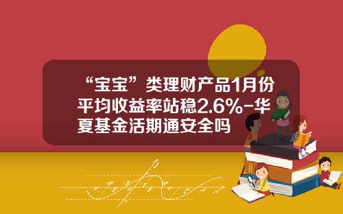 “宝宝”类理财产品1月份平均收益率站稳2.6%-华夏基金活期通安全吗
