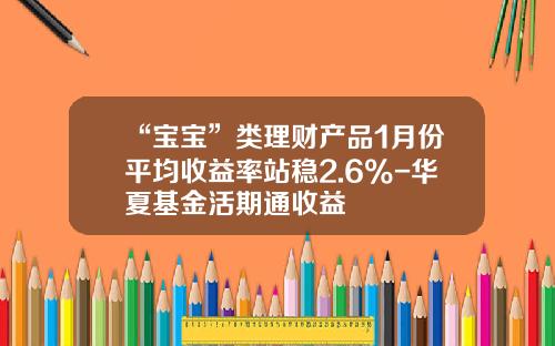 “宝宝”类理财产品1月份平均收益率站稳2.6%-华夏基金活期通收益
