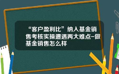 “客户盈利比”纳入基金销售考核实操遭遇两大难点-做基金销售怎么样