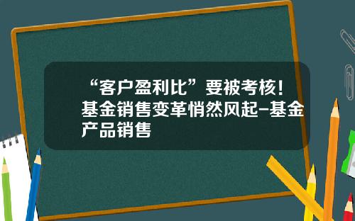 “客户盈利比”要被考核！基金销售变革悄然风起-基金产品销售
