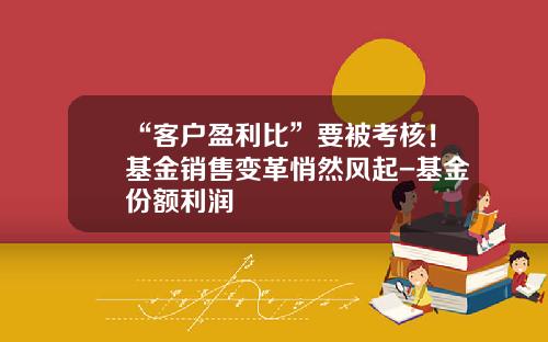 “客户盈利比”要被考核！基金销售变革悄然风起-基金份额利润