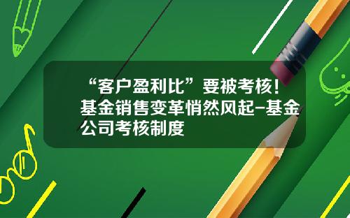 “客户盈利比”要被考核！基金销售变革悄然风起-基金公司考核制度