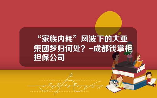 “家族内耗”风波下的大亚集团梦归何处？-成都钱掌柜担保公司