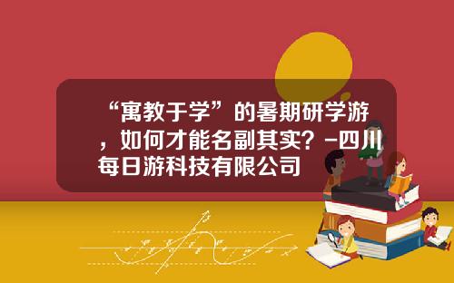 “寓教于学”的暑期研学游，如何才能名副其实？-四川每日游科技有限公司