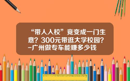 “带人入校”竟变成一门生意？300元带逛大学校园？-广州做专车能赚多少钱