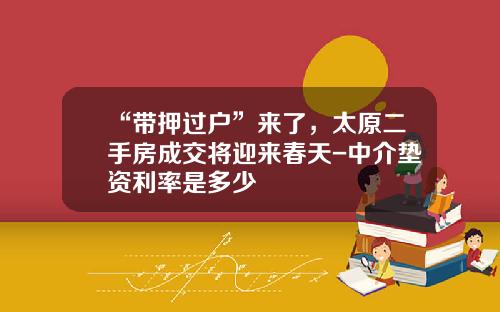 “带押过户”来了，太原二手房成交将迎来春天-中介垫资利率是多少