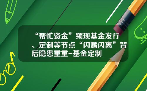 “帮忙资金”频现基金发行、定制等节点“闪婚闪离”背后隐患重重-基金定制