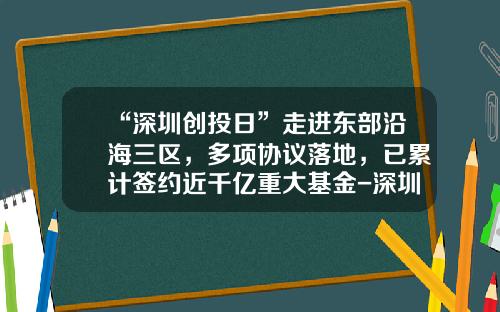 “深圳创投日”走进东部沿海三区，多项协议落地，已累计签约近千亿重大基金-深圳基金