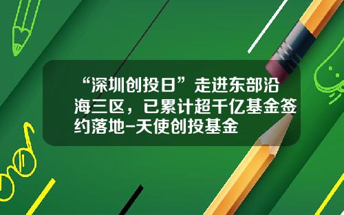 “深圳创投日”走进东部沿海三区，已累计超千亿基金签约落地-天使创投基金