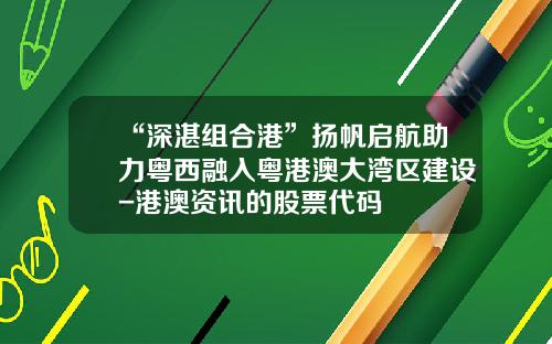 “深湛组合港”扬帆启航助力粤西融入粤港澳大湾区建设-港澳资讯的股票代码