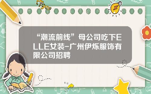 “潮流前线”母公司吃下ELLE女装-广州伊烁服饰有限公司招聘
