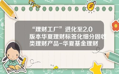 “理财工厂”进化至2.0版本华夏理财标签化细分固收类理财产品-华夏基金理财