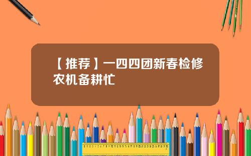 【推荐】一四四团新春检修农机备耕忙