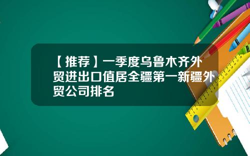 【推荐】一季度乌鲁木齐外贸进出口值居全疆第一新疆外贸公司排名