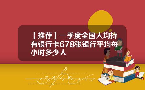 【推荐】一季度全国人均持有银行卡678张银行平均每小时多少人