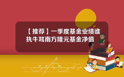 【推荐】一季度基金业绩谁执牛耳南方隆元基金净值