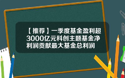 【推荐】一季度基金盈利超3000亿元科创主题基金净利润贡献最大基金总利润
