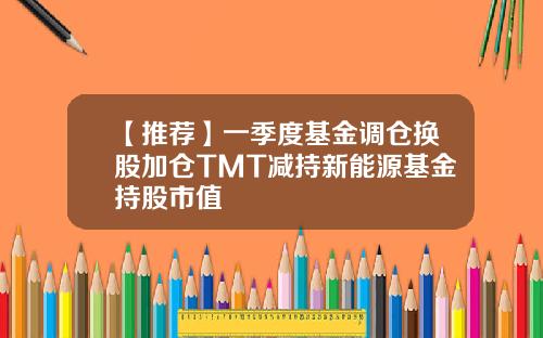 【推荐】一季度基金调仓换股加仓TMT减持新能源基金持股市值