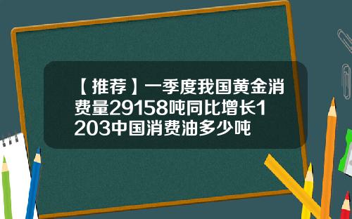 【推荐】一季度我国黄金消费量29158吨同比增长1203中国消费油多少吨