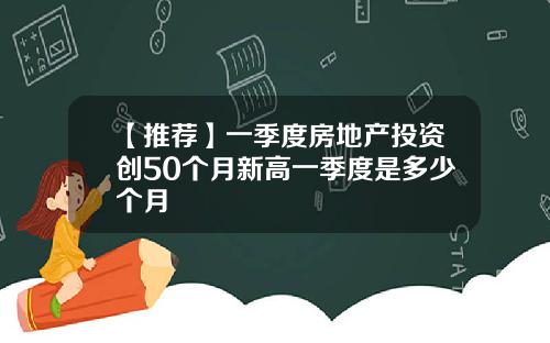 【推荐】一季度房地产投资创50个月新高一季度是多少个月
