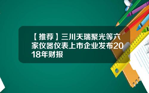 【推荐】三川天瑞聚光等六家仪器仪表上市企业发布2018年财报