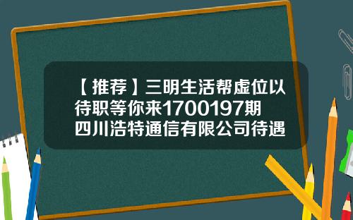 【推荐】三明生活帮虚位以待职等你来1700197期四川浩特通信有限公司待遇