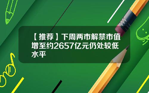 【推荐】下周两市解禁市值增至约2657亿元仍处较低水平